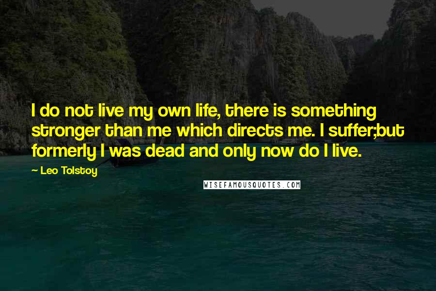 Leo Tolstoy Quotes: I do not live my own life, there is something stronger than me which directs me. I suffer;but formerly I was dead and only now do I live.