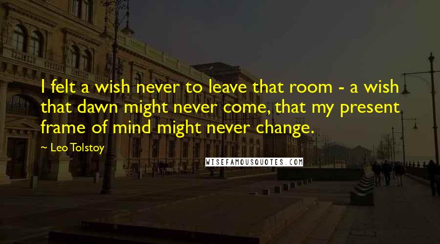 Leo Tolstoy Quotes: I felt a wish never to leave that room - a wish that dawn might never come, that my present frame of mind might never change.