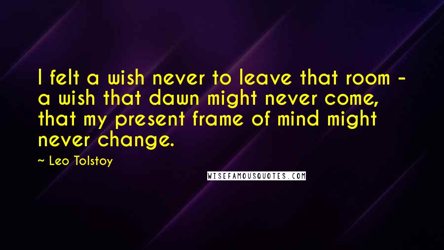 Leo Tolstoy Quotes: I felt a wish never to leave that room - a wish that dawn might never come, that my present frame of mind might never change.