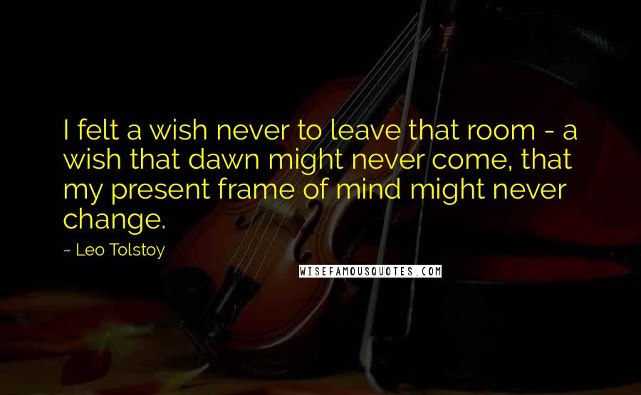 Leo Tolstoy Quotes: I felt a wish never to leave that room - a wish that dawn might never come, that my present frame of mind might never change.