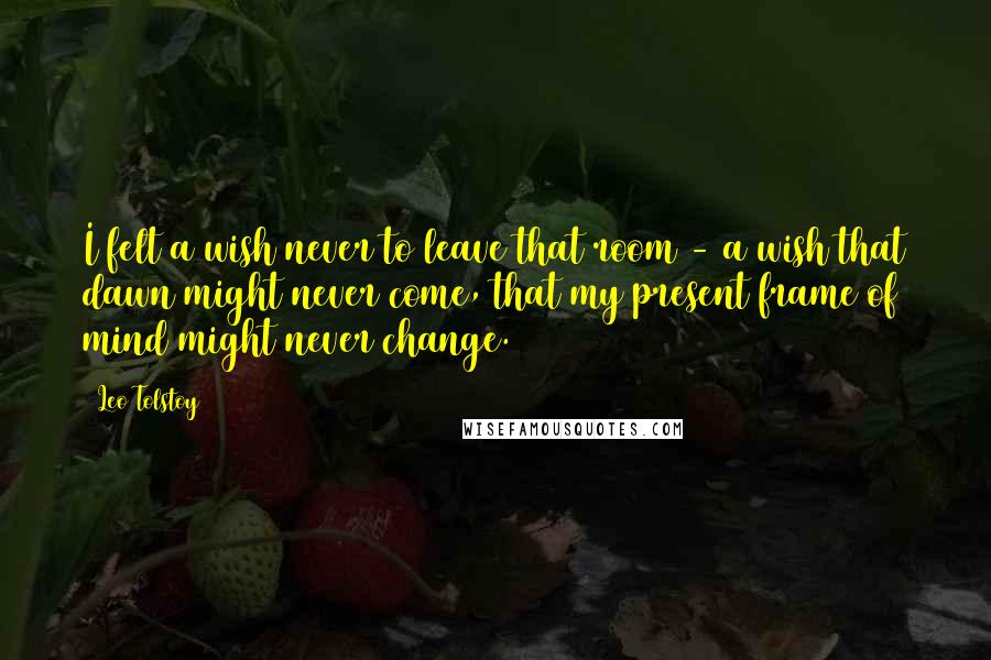 Leo Tolstoy Quotes: I felt a wish never to leave that room - a wish that dawn might never come, that my present frame of mind might never change.