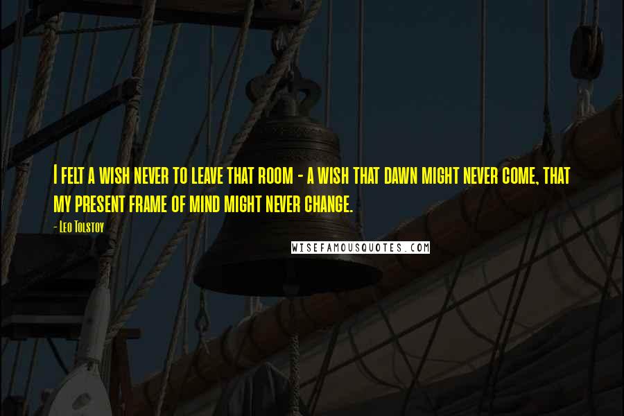 Leo Tolstoy Quotes: I felt a wish never to leave that room - a wish that dawn might never come, that my present frame of mind might never change.