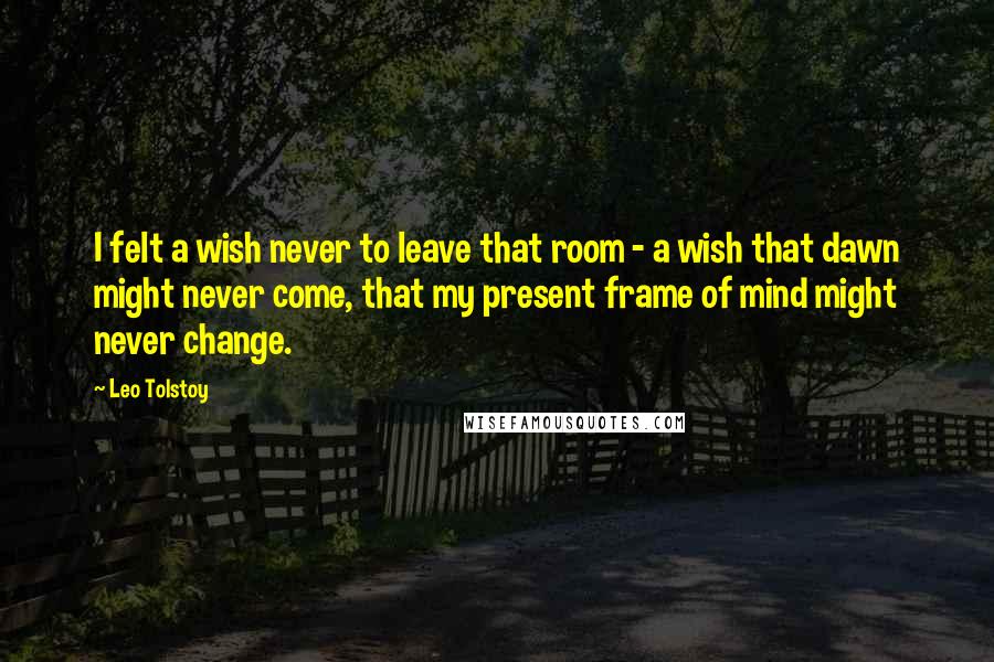 Leo Tolstoy Quotes: I felt a wish never to leave that room - a wish that dawn might never come, that my present frame of mind might never change.