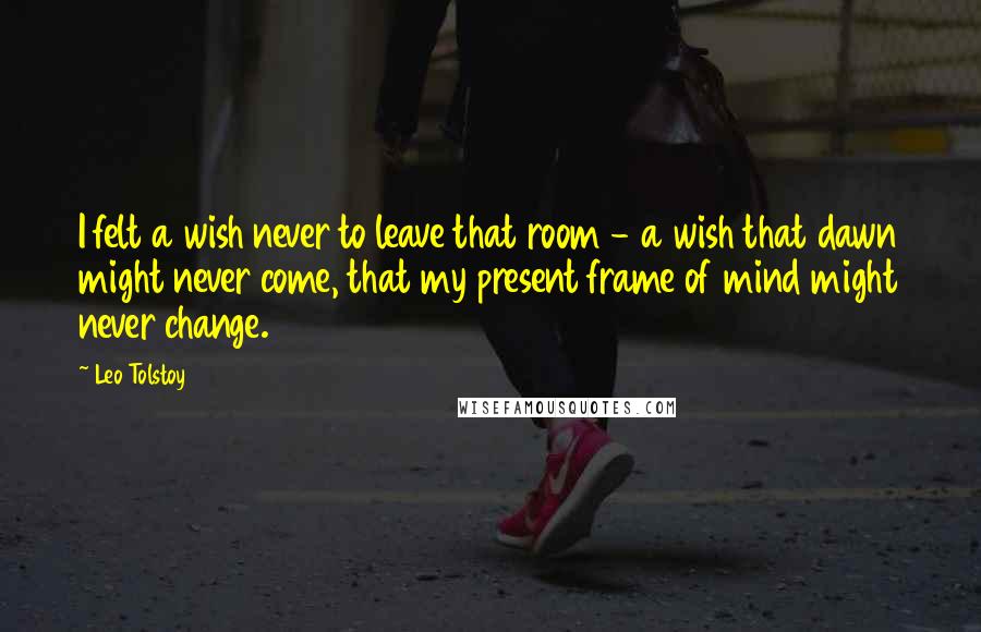 Leo Tolstoy Quotes: I felt a wish never to leave that room - a wish that dawn might never come, that my present frame of mind might never change.