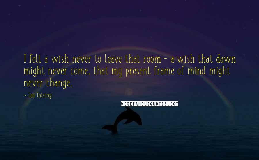 Leo Tolstoy Quotes: I felt a wish never to leave that room - a wish that dawn might never come, that my present frame of mind might never change.