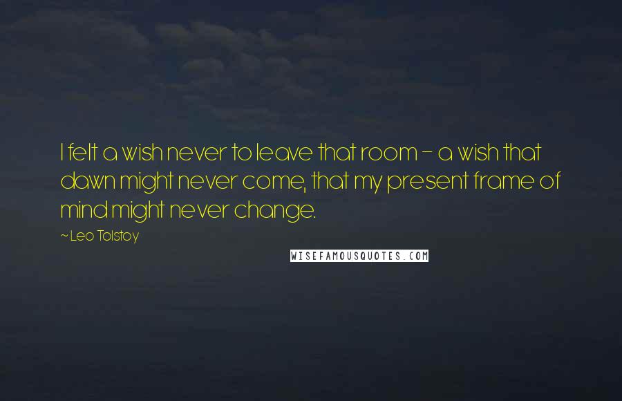 Leo Tolstoy Quotes: I felt a wish never to leave that room - a wish that dawn might never come, that my present frame of mind might never change.