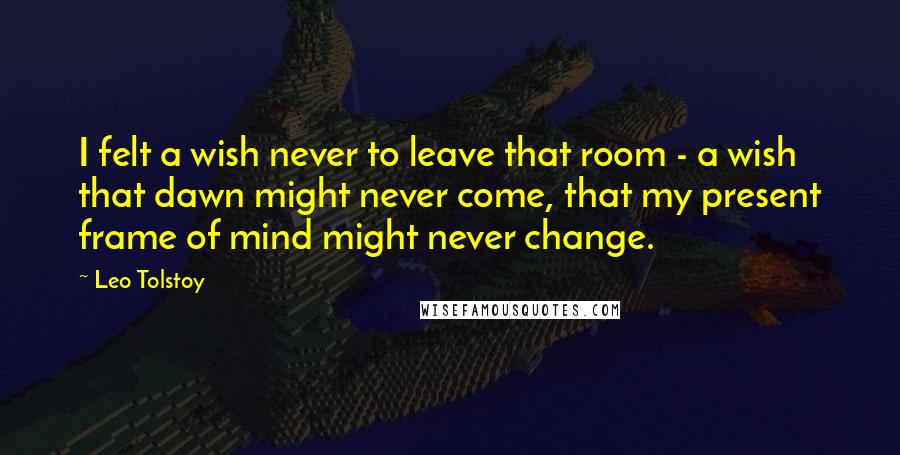 Leo Tolstoy Quotes: I felt a wish never to leave that room - a wish that dawn might never come, that my present frame of mind might never change.