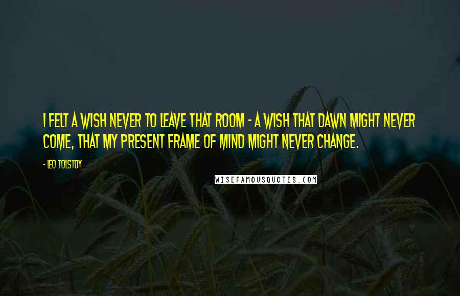 Leo Tolstoy Quotes: I felt a wish never to leave that room - a wish that dawn might never come, that my present frame of mind might never change.