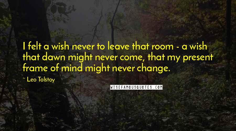 Leo Tolstoy Quotes: I felt a wish never to leave that room - a wish that dawn might never come, that my present frame of mind might never change.