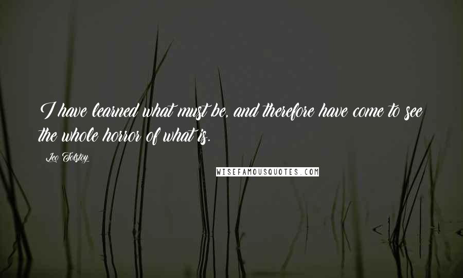 Leo Tolstoy Quotes: I have learned what must be, and therefore have come to see the whole horror of what is.