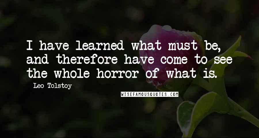 Leo Tolstoy Quotes: I have learned what must be, and therefore have come to see the whole horror of what is.