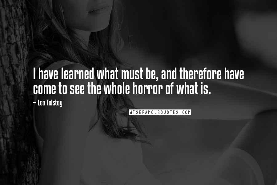 Leo Tolstoy Quotes: I have learned what must be, and therefore have come to see the whole horror of what is.