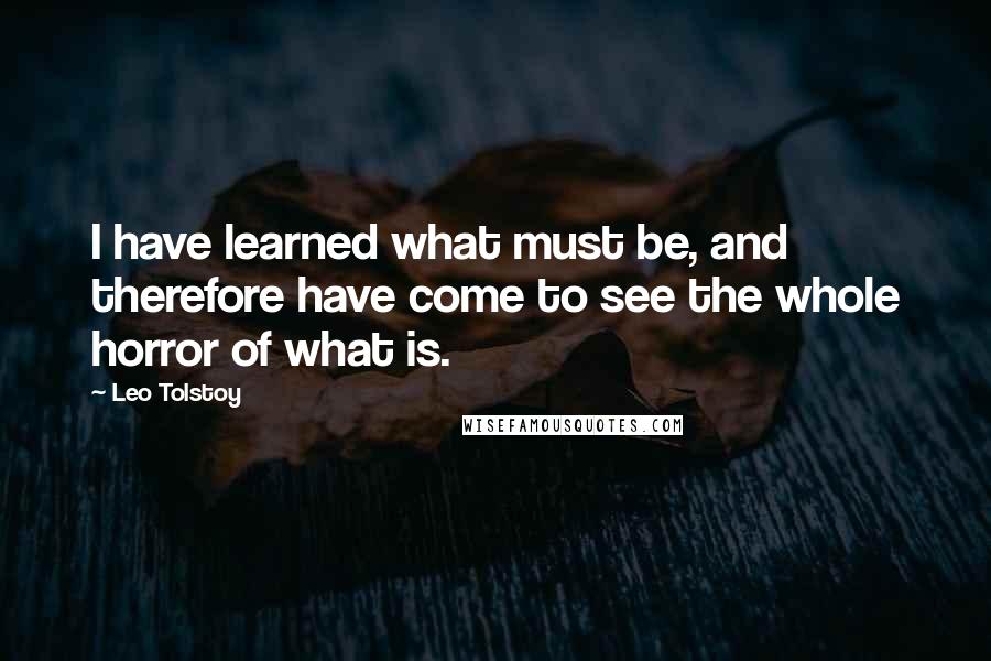 Leo Tolstoy Quotes: I have learned what must be, and therefore have come to see the whole horror of what is.