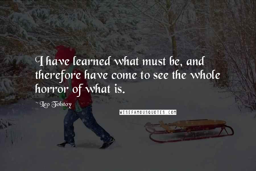 Leo Tolstoy Quotes: I have learned what must be, and therefore have come to see the whole horror of what is.