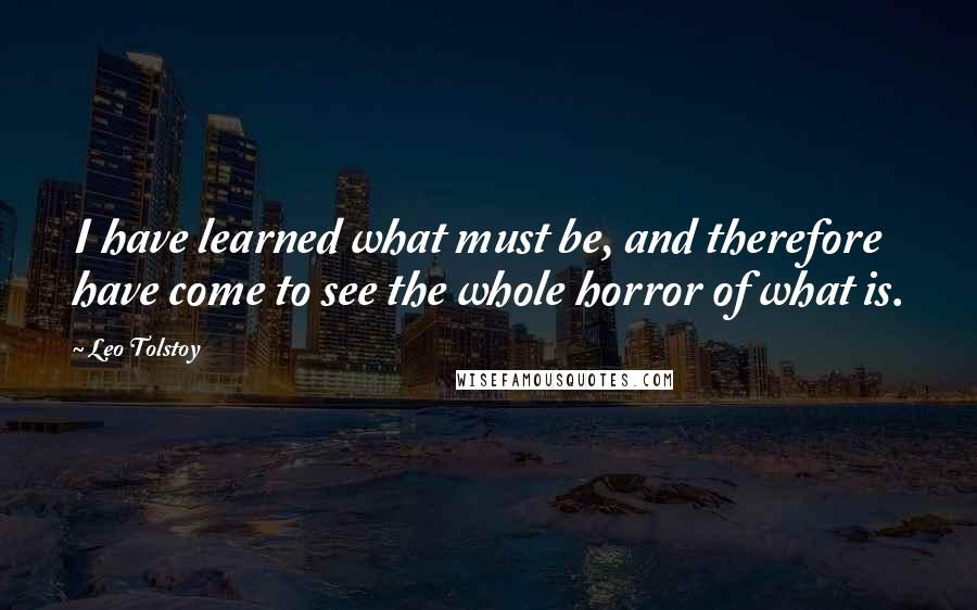 Leo Tolstoy Quotes: I have learned what must be, and therefore have come to see the whole horror of what is.