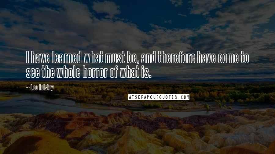 Leo Tolstoy Quotes: I have learned what must be, and therefore have come to see the whole horror of what is.