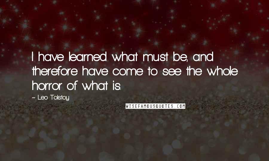 Leo Tolstoy Quotes: I have learned what must be, and therefore have come to see the whole horror of what is.