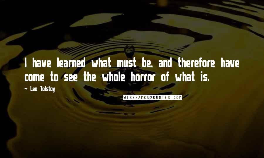 Leo Tolstoy Quotes: I have learned what must be, and therefore have come to see the whole horror of what is.