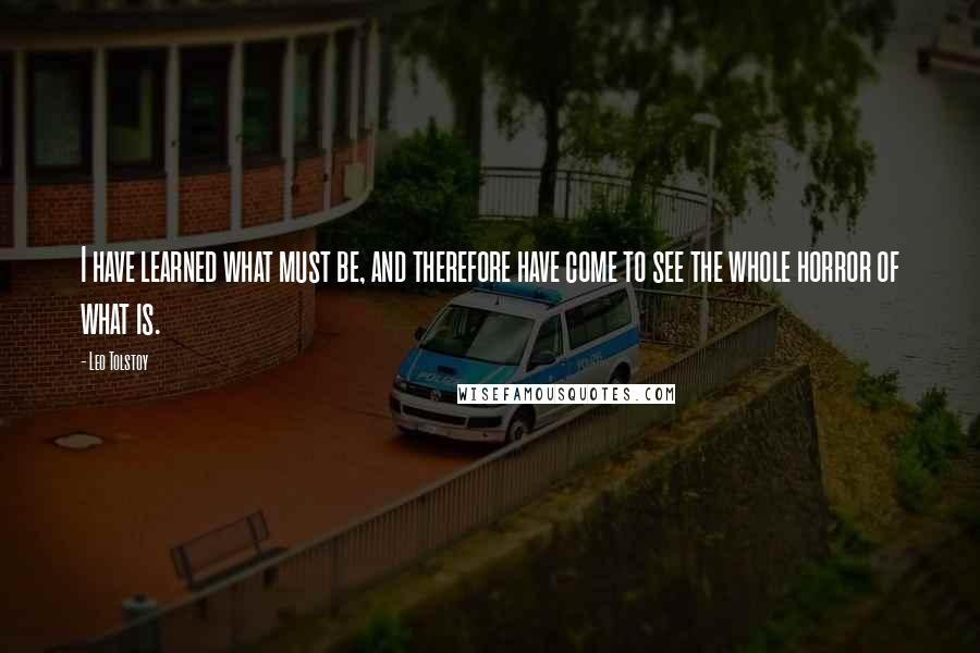 Leo Tolstoy Quotes: I have learned what must be, and therefore have come to see the whole horror of what is.