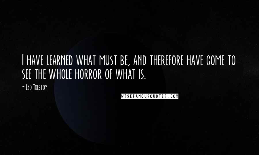 Leo Tolstoy Quotes: I have learned what must be, and therefore have come to see the whole horror of what is.