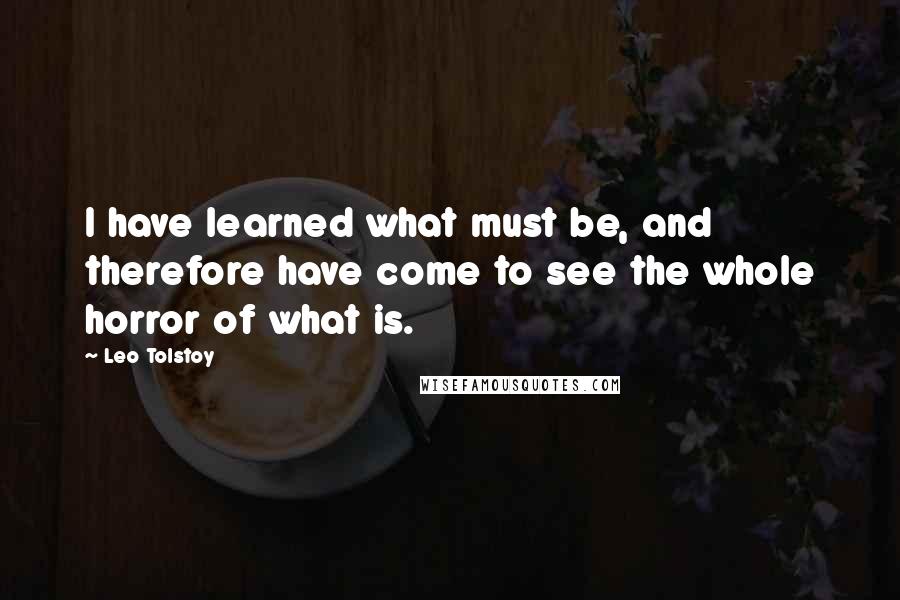 Leo Tolstoy Quotes: I have learned what must be, and therefore have come to see the whole horror of what is.