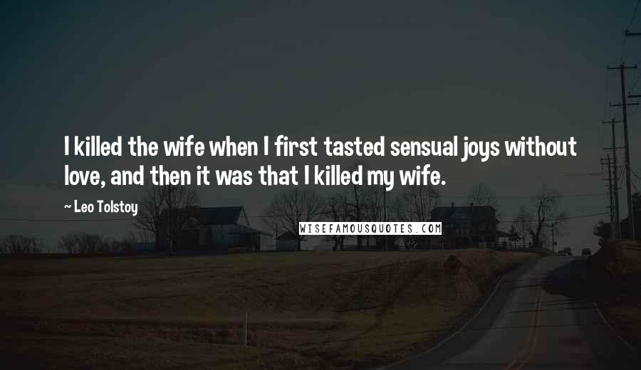 Leo Tolstoy Quotes: I killed the wife when I first tasted sensual joys without love, and then it was that I killed my wife.