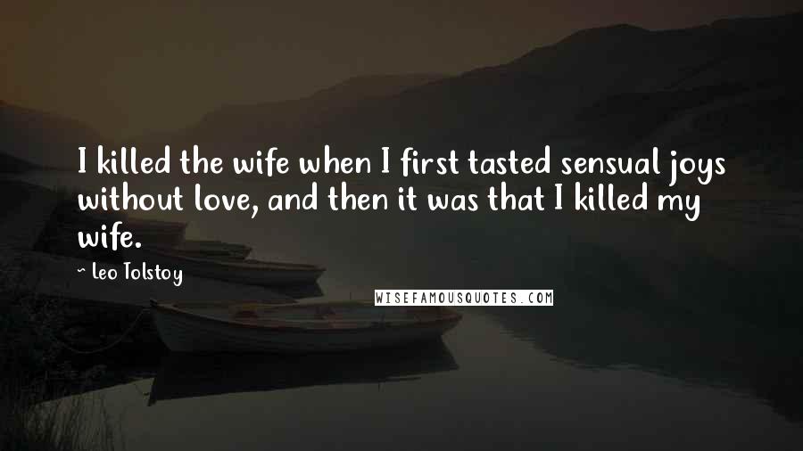 Leo Tolstoy Quotes: I killed the wife when I first tasted sensual joys without love, and then it was that I killed my wife.