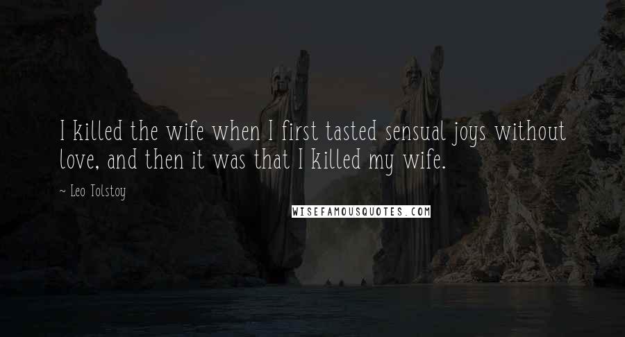 Leo Tolstoy Quotes: I killed the wife when I first tasted sensual joys without love, and then it was that I killed my wife.