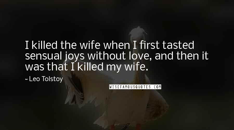 Leo Tolstoy Quotes: I killed the wife when I first tasted sensual joys without love, and then it was that I killed my wife.