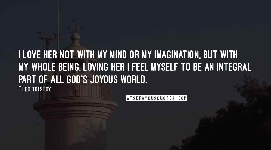 Leo Tolstoy Quotes: I love her not with my mind or my imagination, but with my whole being. Loving her I feel myself to be an integral part of all God's joyous world.