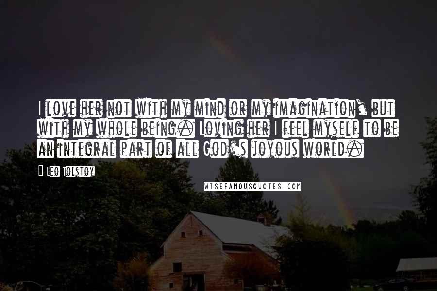 Leo Tolstoy Quotes: I love her not with my mind or my imagination, but with my whole being. Loving her I feel myself to be an integral part of all God's joyous world.