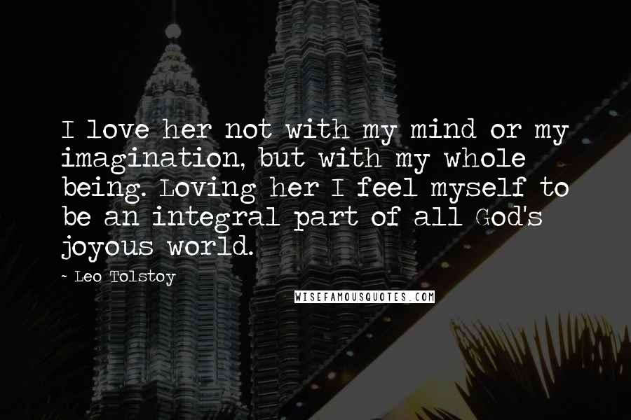 Leo Tolstoy Quotes: I love her not with my mind or my imagination, but with my whole being. Loving her I feel myself to be an integral part of all God's joyous world.