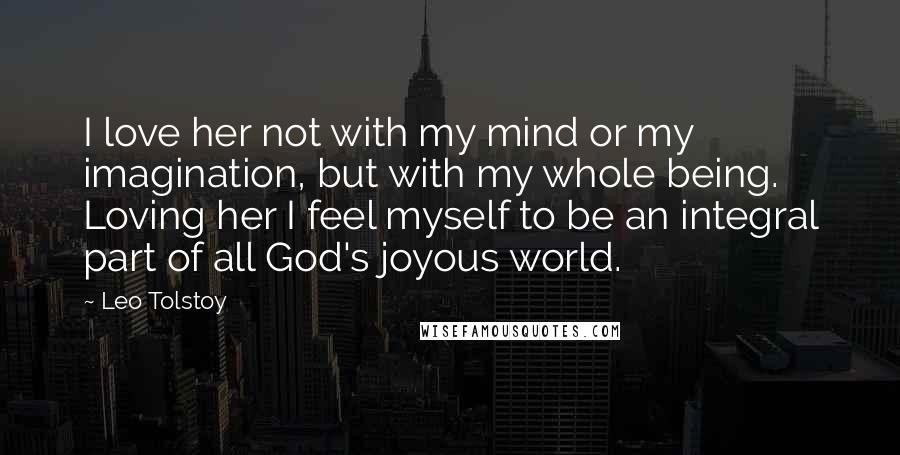 Leo Tolstoy Quotes: I love her not with my mind or my imagination, but with my whole being. Loving her I feel myself to be an integral part of all God's joyous world.