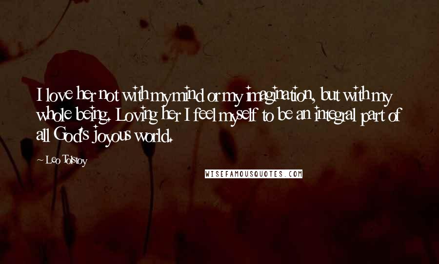 Leo Tolstoy Quotes: I love her not with my mind or my imagination, but with my whole being. Loving her I feel myself to be an integral part of all God's joyous world.