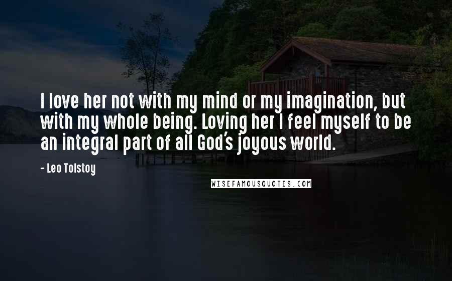Leo Tolstoy Quotes: I love her not with my mind or my imagination, but with my whole being. Loving her I feel myself to be an integral part of all God's joyous world.