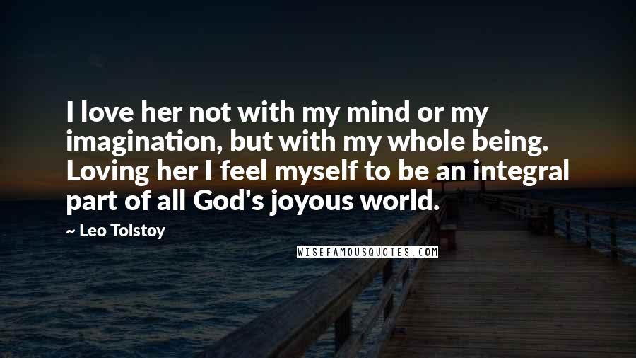 Leo Tolstoy Quotes: I love her not with my mind or my imagination, but with my whole being. Loving her I feel myself to be an integral part of all God's joyous world.