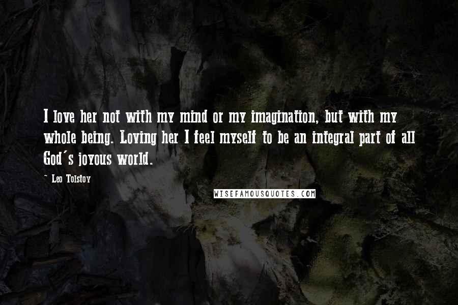 Leo Tolstoy Quotes: I love her not with my mind or my imagination, but with my whole being. Loving her I feel myself to be an integral part of all God's joyous world.