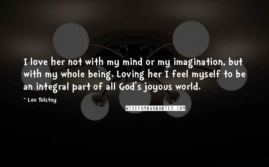 Leo Tolstoy Quotes: I love her not with my mind or my imagination, but with my whole being. Loving her I feel myself to be an integral part of all God's joyous world.