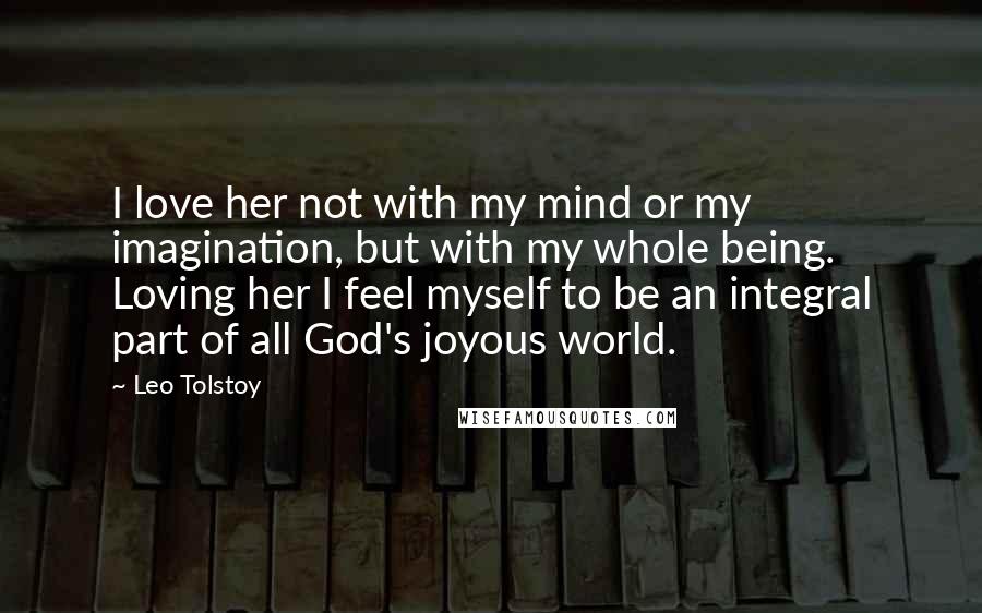 Leo Tolstoy Quotes: I love her not with my mind or my imagination, but with my whole being. Loving her I feel myself to be an integral part of all God's joyous world.