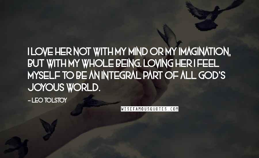 Leo Tolstoy Quotes: I love her not with my mind or my imagination, but with my whole being. Loving her I feel myself to be an integral part of all God's joyous world.