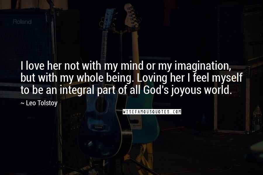 Leo Tolstoy Quotes: I love her not with my mind or my imagination, but with my whole being. Loving her I feel myself to be an integral part of all God's joyous world.