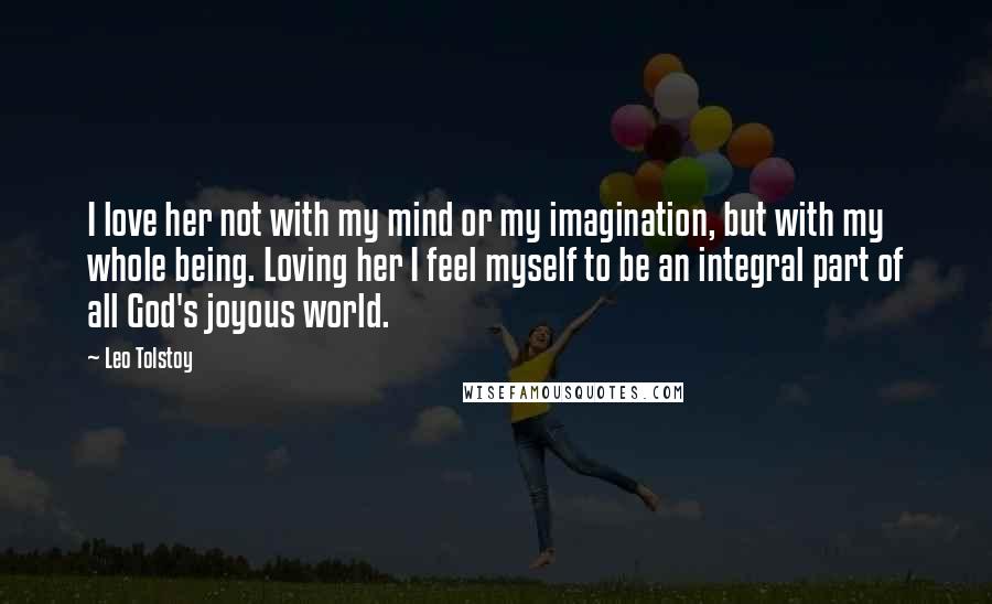 Leo Tolstoy Quotes: I love her not with my mind or my imagination, but with my whole being. Loving her I feel myself to be an integral part of all God's joyous world.