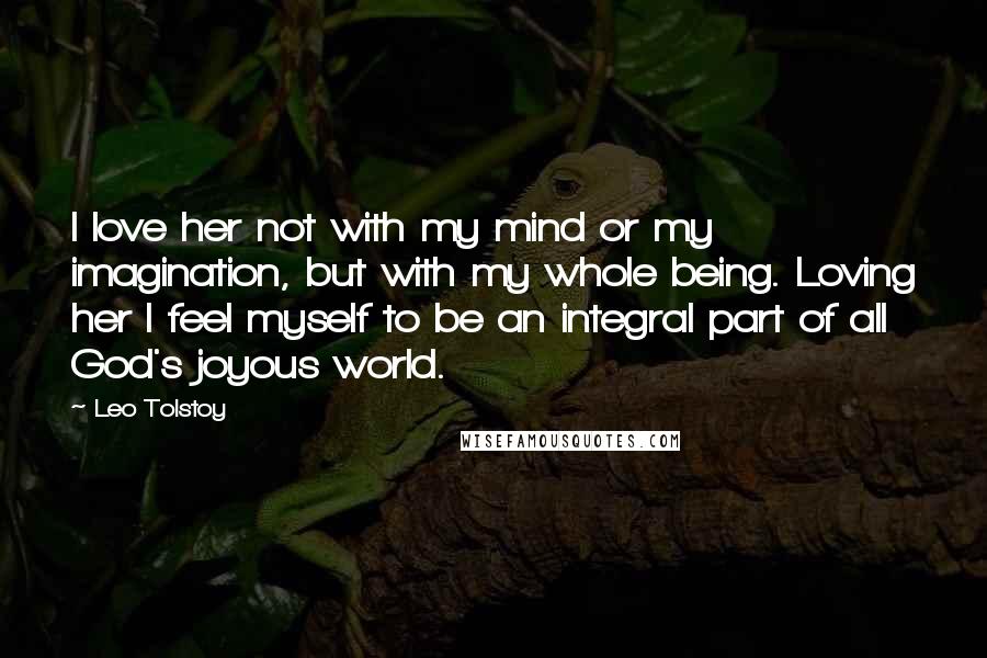 Leo Tolstoy Quotes: I love her not with my mind or my imagination, but with my whole being. Loving her I feel myself to be an integral part of all God's joyous world.