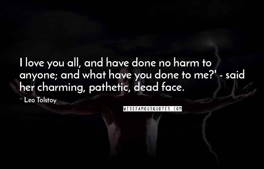 Leo Tolstoy Quotes: I love you all, and have done no harm to anyone; and what have you done to me?' - said her charming, pathetic, dead face.