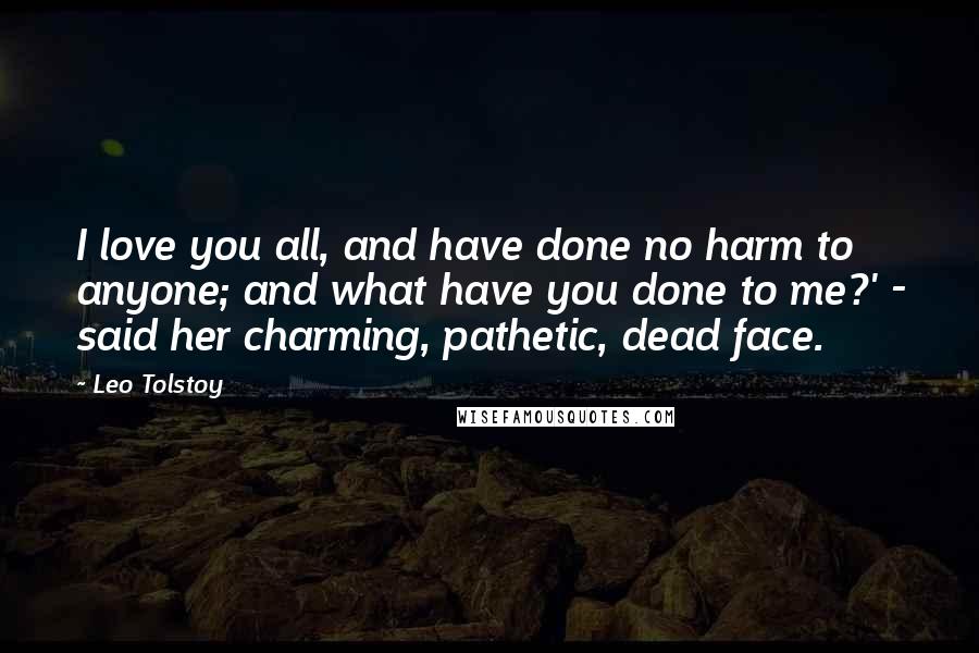 Leo Tolstoy Quotes: I love you all, and have done no harm to anyone; and what have you done to me?' - said her charming, pathetic, dead face.