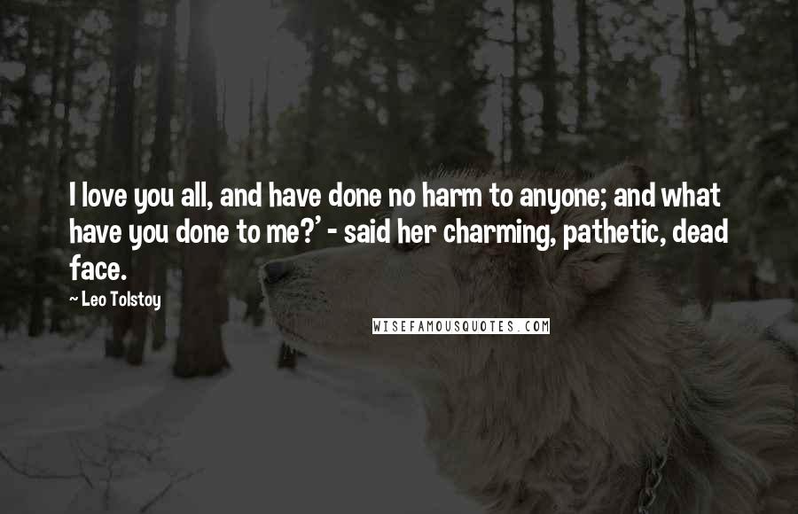 Leo Tolstoy Quotes: I love you all, and have done no harm to anyone; and what have you done to me?' - said her charming, pathetic, dead face.