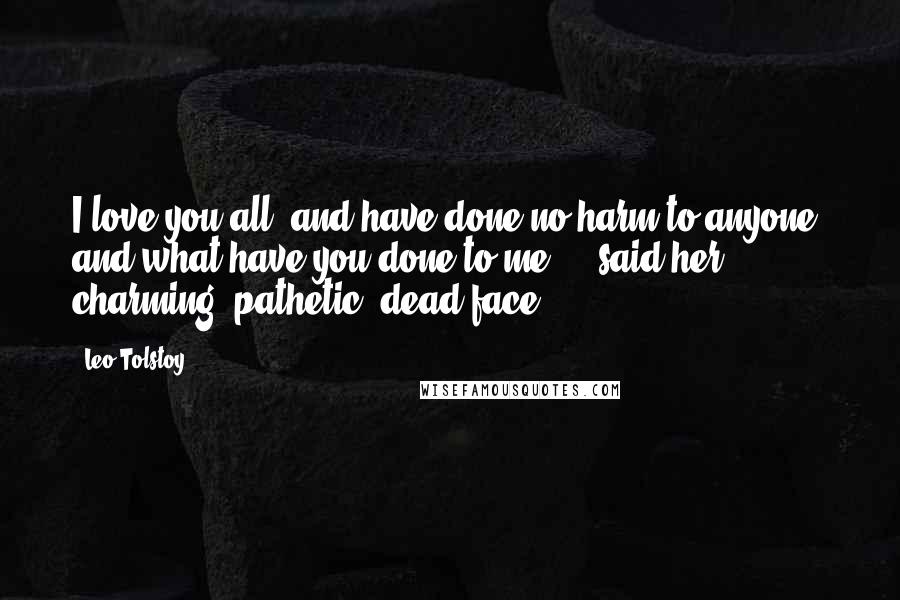 Leo Tolstoy Quotes: I love you all, and have done no harm to anyone; and what have you done to me?' - said her charming, pathetic, dead face.