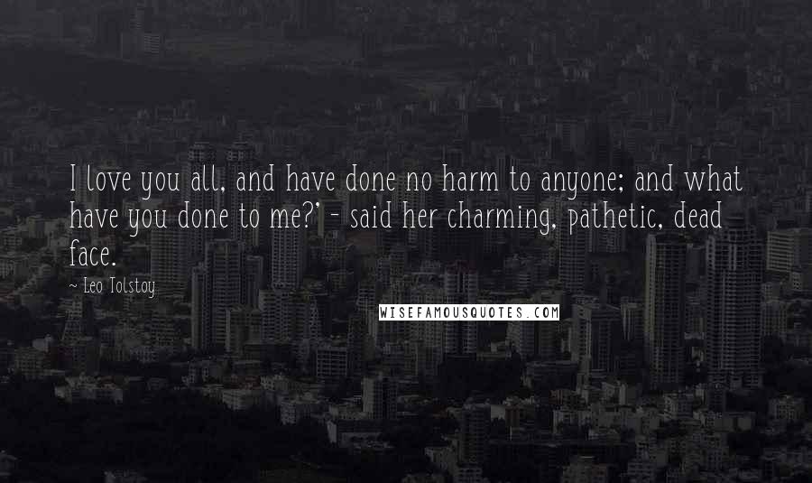 Leo Tolstoy Quotes: I love you all, and have done no harm to anyone; and what have you done to me?' - said her charming, pathetic, dead face.