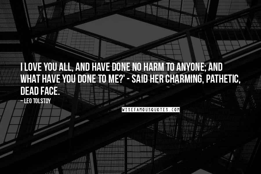 Leo Tolstoy Quotes: I love you all, and have done no harm to anyone; and what have you done to me?' - said her charming, pathetic, dead face.