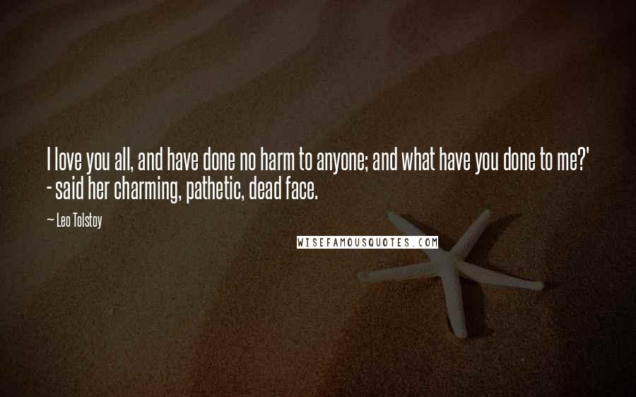 Leo Tolstoy Quotes: I love you all, and have done no harm to anyone; and what have you done to me?' - said her charming, pathetic, dead face.